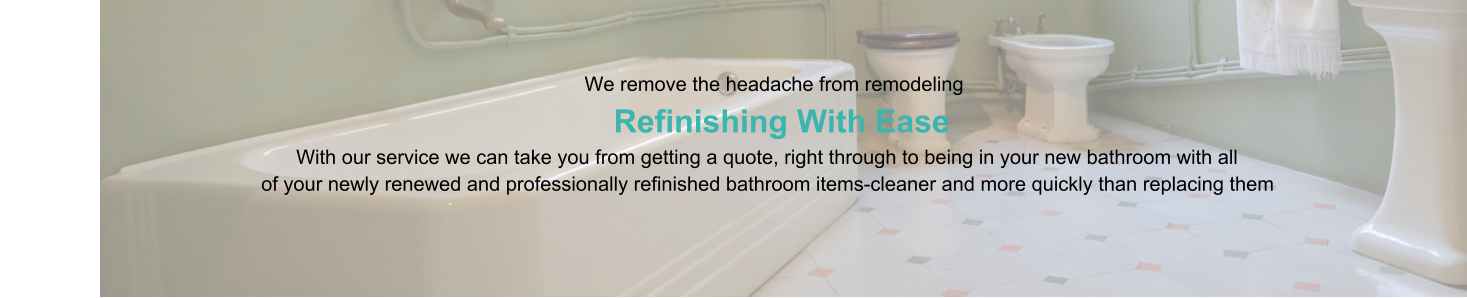 We remove the headache from remodeling                      Refinishing With Ease                                                                                   With our service we can take you from getting a quote, right through to being in your new bathroom with all                                                of your newly renewed and professionally refinished bathroom items-cleaner and more quickly than replacing them
